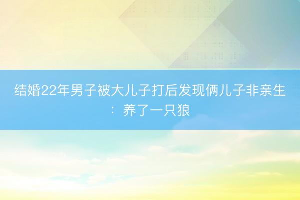结婚22年男子被大儿子打后发现俩儿子非亲生：养了一只狼