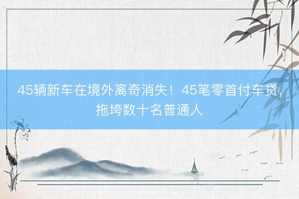 45辆新车在境外离奇消失！45笔零首付车贷，拖垮数十名普通人