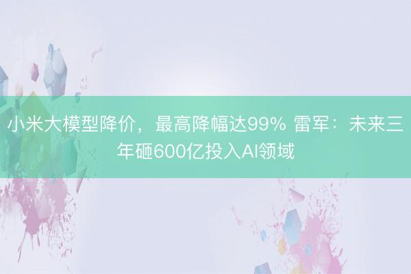小米大模型降价，最高降幅达99% 雷军：未来三年砸600亿投入AI领域