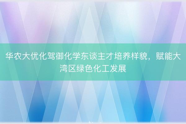 华农大优化驾御化学东谈主才培养样貌，赋能大湾区绿色化工发展