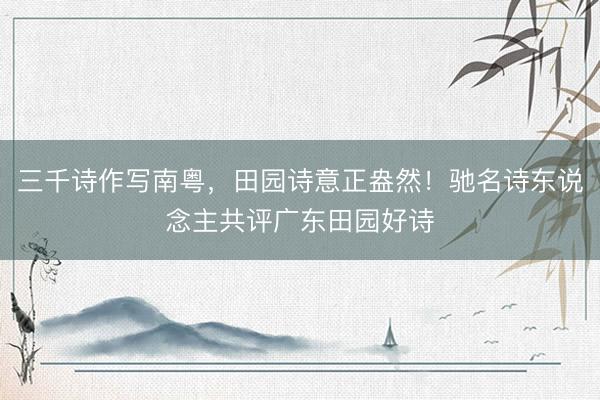 三千诗作写南粤，田园诗意正盎然！驰名诗东说念主共评广东田园好诗