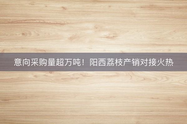 意向采购量超万吨！阳西荔枝产销对接火热