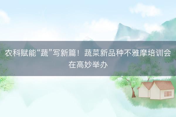 农科赋能“蔬”写新篇！蔬菜新品种不雅摩培训会在高妙举办