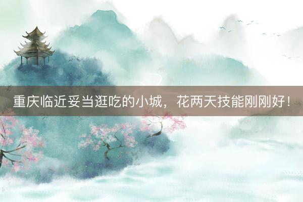 重庆临近妥当逛吃的小城,花两天技能刚刚好!