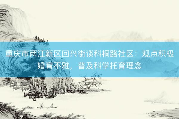 重庆市两江新区回兴街谈科桐路社区:观点积极婚育不雅,普及科学托育理念