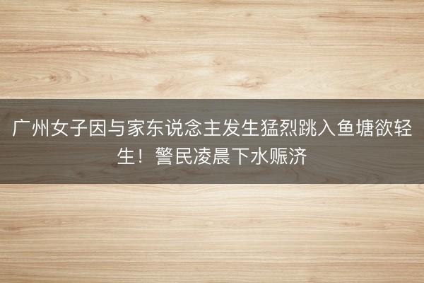 广州女子因与家东说念主发生猛烈跳入鱼塘欲轻生！警民凌晨下水赈济