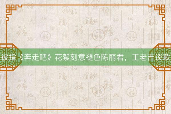 被指《奔走吧》花絮刻意褪色陈丽君，王老吉谈歉