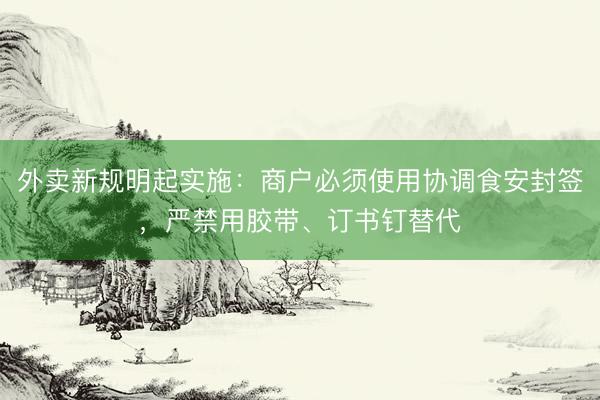 外卖新规明起实施：商户必须使用协调食安封签，严禁用胶带、订书钉替代