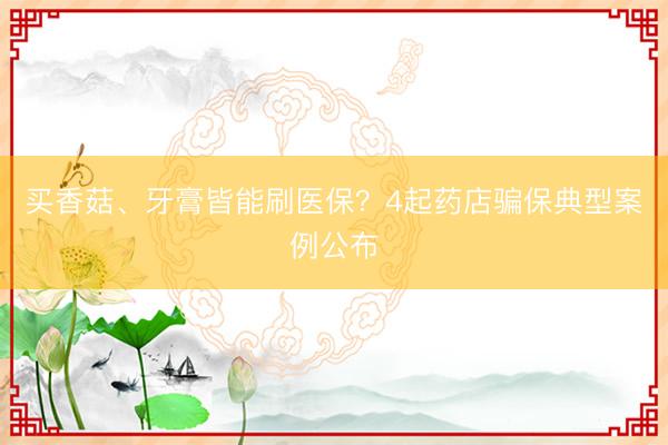 买香菇、牙膏皆能刷医保？4起药店骗保典型案例公布