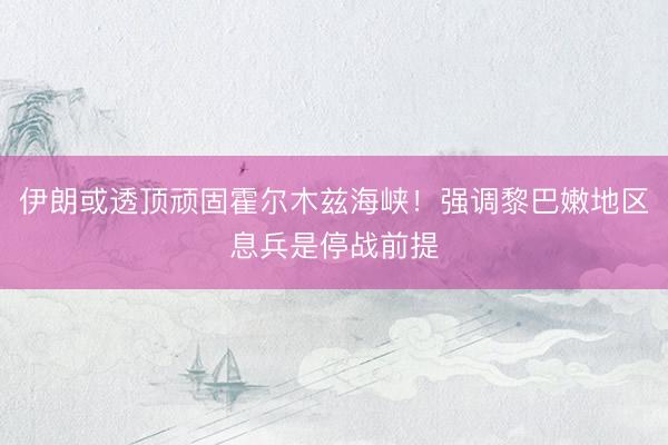 伊朗或透顶顽固霍尔木兹海峡！强调黎巴嫩地区息兵是停战前提