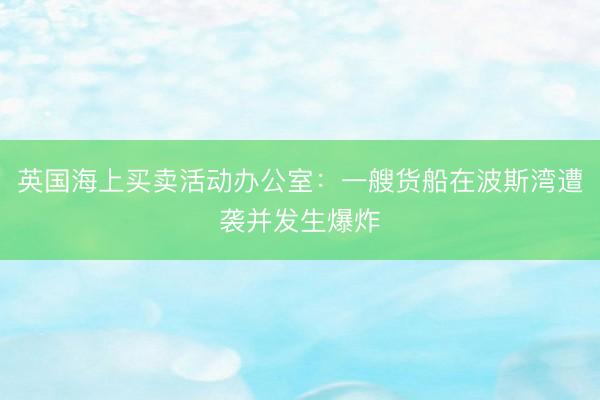 英国海上买卖活动办公室：一艘货船在波斯湾遭袭并发生爆炸