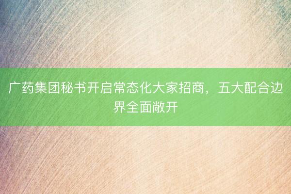广药集团秘书开启常态化大家招商，五大配合边界全面敞开