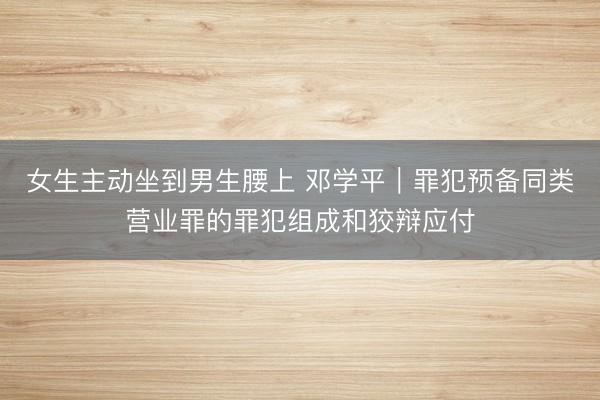 女生主动坐到男生腰上 邓学平︱罪犯预备同类营业罪的罪犯组成和狡辩应付