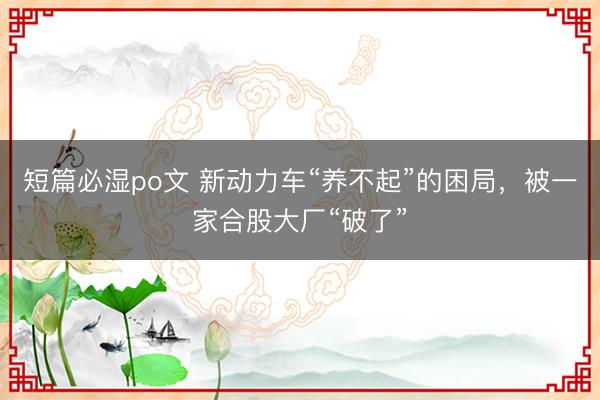 短篇必湿po文 新动力车“养不起”的困局，被一家合股大厂“破了”