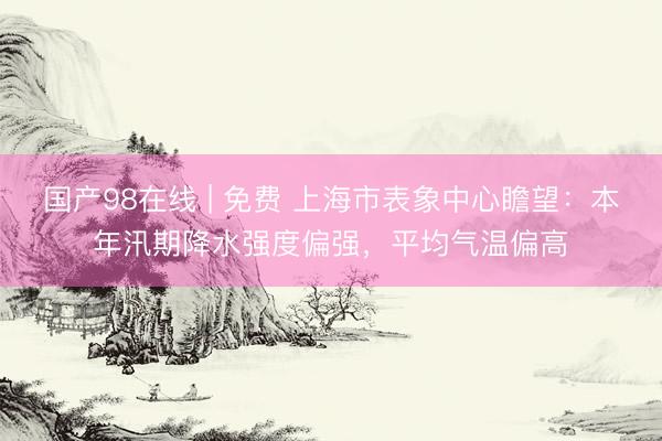 国产98在线 | 免费 上海市表象中心瞻望：本年汛期降水强度偏强，平均气温偏高