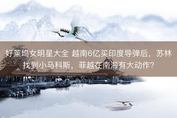 好莱坞女明星大全 越南6亿买印度导弹后，苏林找到小马科斯，菲越在南海有大动作？