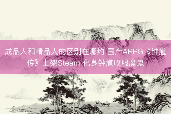 成品人和精品人的区别在哪约 国产ARPG《钟馗传》上架Steam 化身钟馗收服魔鬼