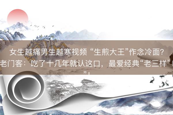 女生越痛男生越寒视频 “生煎大王”作念冷面？老门客：吃了十几年就认这口，最爱经典“老三样”！