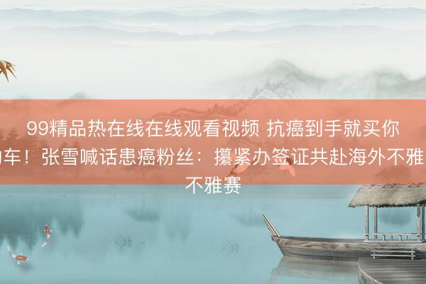 99精品热在线在线观看视频 抗癌到手就买你的车！张雪喊话患癌粉丝：攥紧办签证共赴海外不雅赛