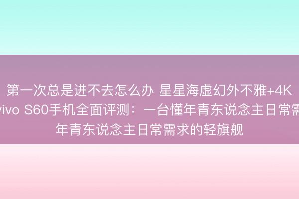 第一次总是进不去怎么办 星星海虚幻外不雅+4K原生实况！vivo S60手机全面评测：一台懂年青东说念主日常需求的轻旗舰