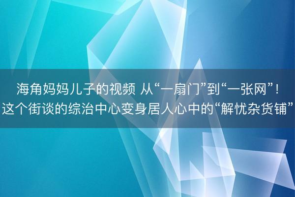 海角妈妈儿子的视频 从“一扇门”到“一张网”！这个街谈的综治中心变身居人心中的“解忧杂货铺”