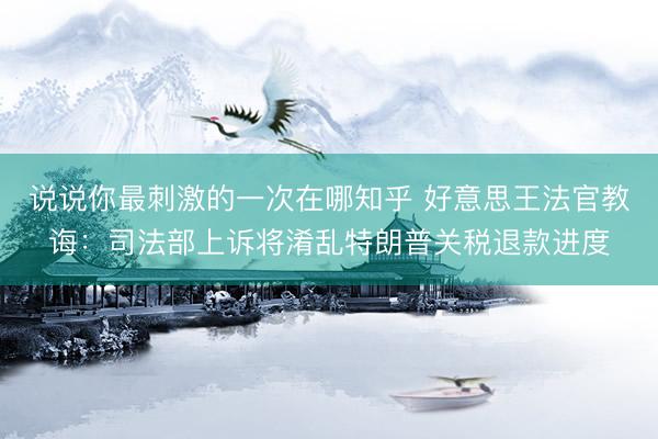 说说你最刺激的一次在哪知乎 好意思王法官教诲：司法部上诉将淆乱特朗普关税退款进度
