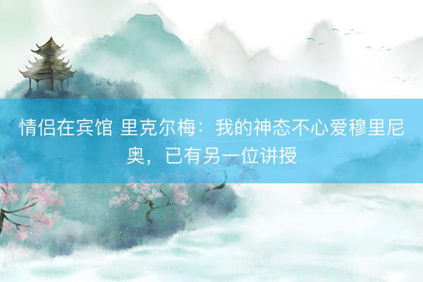 情侣在宾馆 里克尔梅：我的神态不心爱穆里尼奥，已有另一位讲授