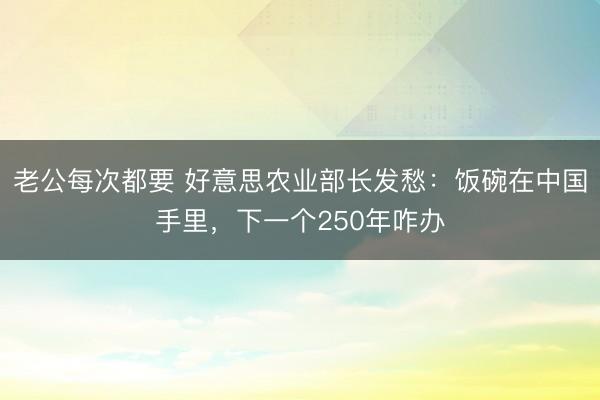 老公每次都要 好意思农业部长发愁：饭碗在中国手里，下一个250年咋办