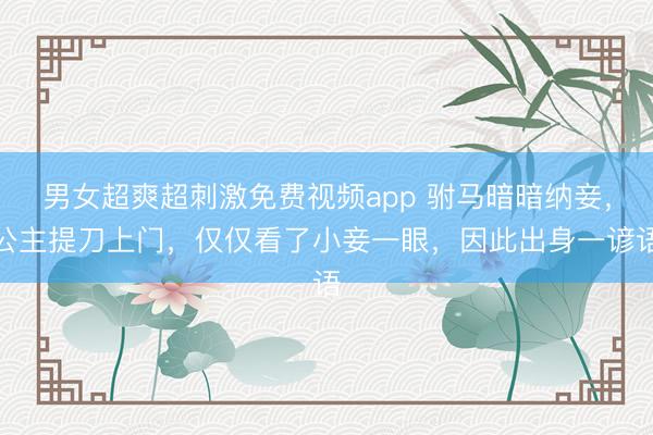 男女超爽超刺激免费视频app 驸马暗暗纳妾，公主提刀上门，仅仅看了小妾一眼，因此出身一谚语
