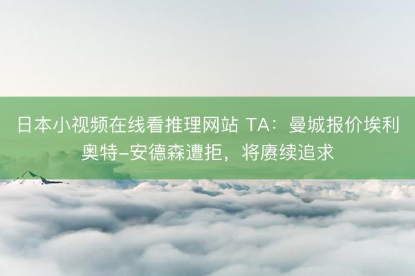 日本小视频在线看推理网站 TA：曼城报价埃利奥特-安德森遭拒，将赓续追求