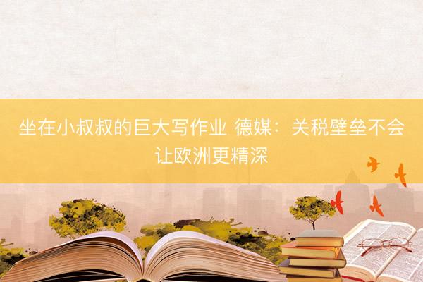 坐在小叔叔的巨大写作业 德媒：关税壁垒不会让欧洲更精深