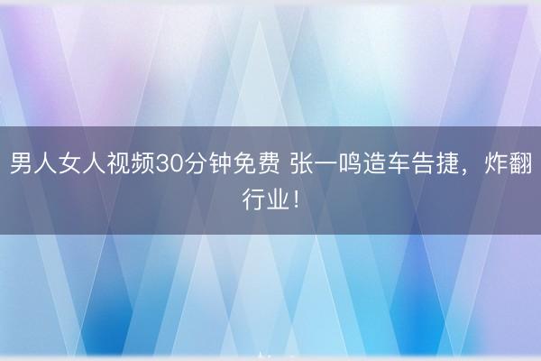 男人女人视频30分钟免费 张一鸣造车告捷，炸翻行业！