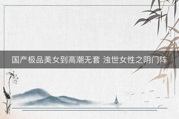 国产极品美女到高潮无套 浊世女性之阴门阵