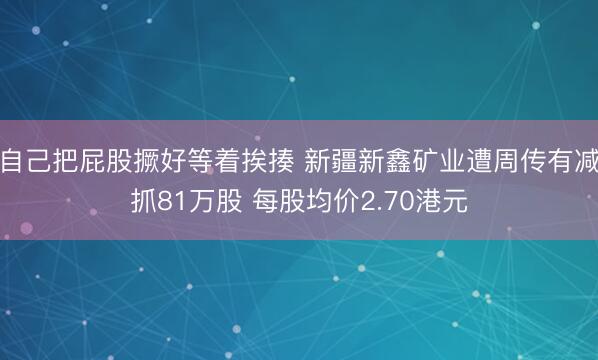 自己把屁股撅好等着挨揍 新疆新鑫矿业遭周传有减抓81万股 每股均价2.70港元