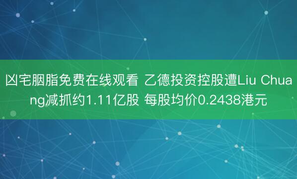 凶宅胭脂免费在线观看 乙德投资控股遭Liu Chuang减抓约1.11亿股 每股均价0.2438港元