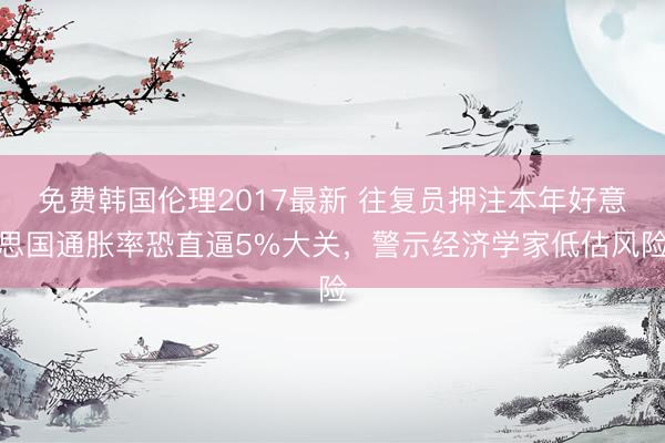 免费韩国伦理2017最新 往复员押注本年好意思国通胀率恐直逼5%大关，警示经济学家低估风险