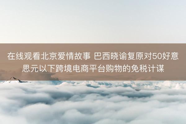 在线观看北京爱情故事 巴西晓谕复原对50好意思元以下跨境电商平台购物的免税计谋