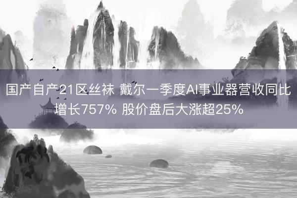 国产自产21区丝袜 戴尔一季度AI事业器营收同比增长757% 股价盘后大涨超25%