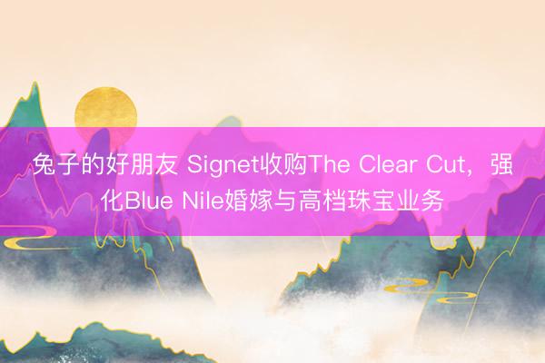兔子的好朋友 Signet收购The Clear Cut，强化Blue Nile婚嫁与高档珠宝业务