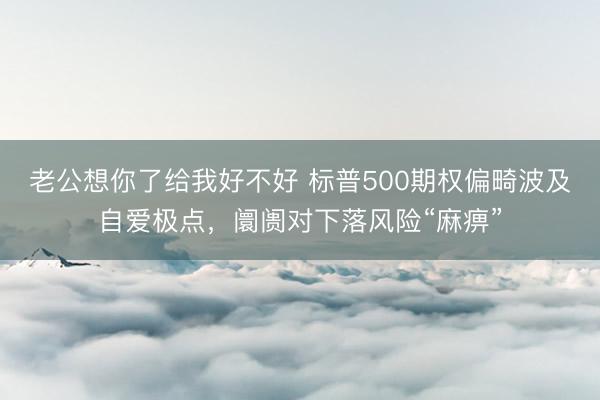 老公想你了给我好不好 标普500期权偏畸波及自爱极点，阛阓对下落风险“麻痹”