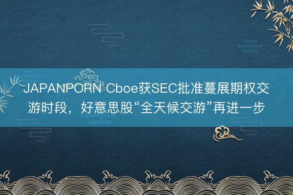 JAPANPORN Cboe获SEC批准蔓展期权交游时段,好意思股“全天候交游”再进一步