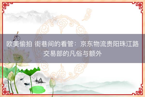 欧美偷拍 街巷间的看管：京东物流贵阳珠江路交易部的凡俗与额外