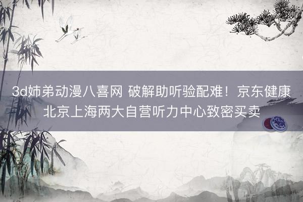 3d姉弟动漫八喜网 破解助听验配难！京东健康北京上海两大自营听力中心致密买卖
