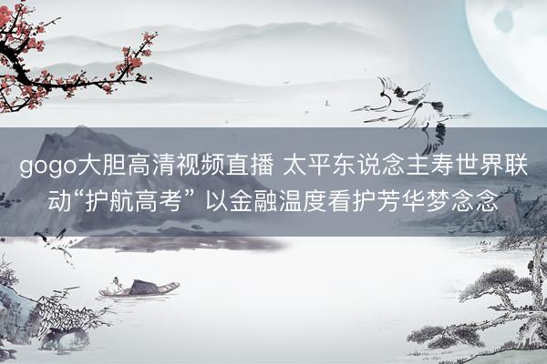 gogo大胆高清视频直播 太平东说念主寿世界联动“护航高考” 以金融温度看护芳华梦念念