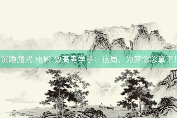 沉睡魔咒 电影 致高考学子：这局，为梦念念拿下！