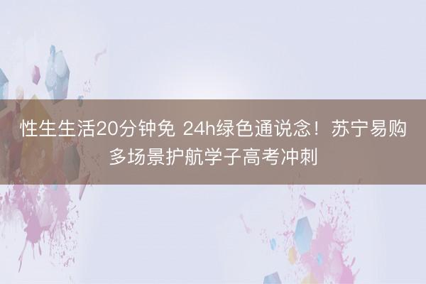 性生生活20分钟免 24h绿色通说念！苏宁易购多场景护航学子高考冲刺