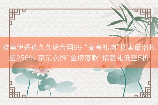 欧美伊香蕉久久综合网99 “高考礼物”搜索量增长超256% 京东衣饰“金榜落款”情意礼低至5折