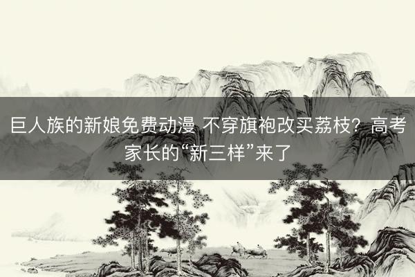 巨人族的新娘免费动漫 不穿旗袍改买荔枝？高考家长的“新三样”来了