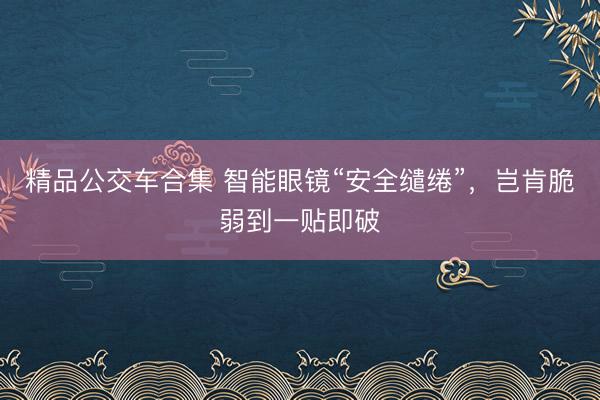 精品公交车合集 智能眼镜“安全缱绻”,岂肯脆弱到一贴即破
