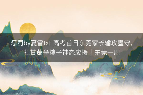 惩罚by夏雪txt 高考首日东莞家长输攻墨守，扛甘蔗举粽子神态应援｜东莞一周